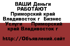 ВАШИ Деньги  РАБОТАЮТ - Приморский край, Владивосток г. Бизнес » Услуги   . Приморский край,Владивосток г.